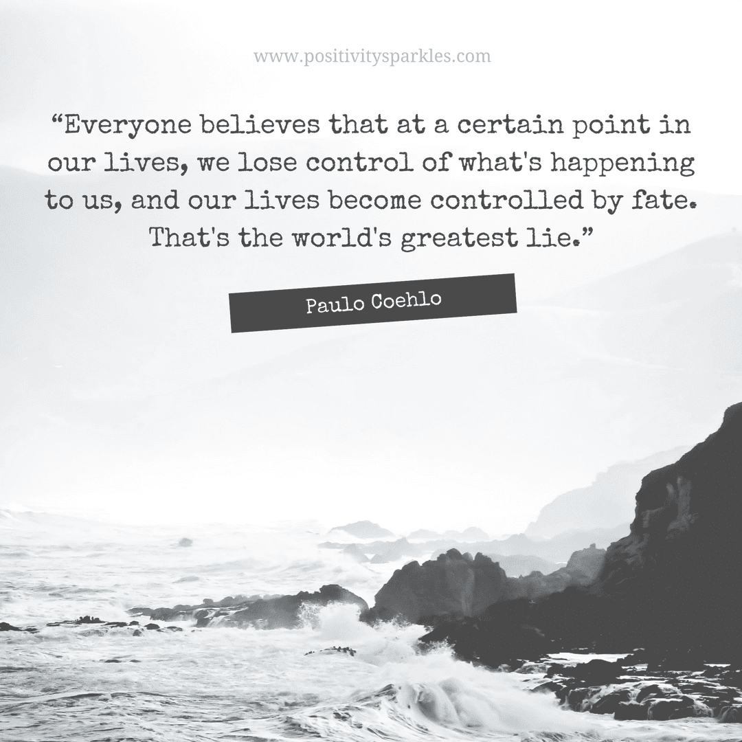 The Alchemist Quotes “Everyone believes that at a certain point in our lives, we lose control of what's happening to us, and our lives become controlled by fate. That's the world's greatest lie.”― Paulo Coelho