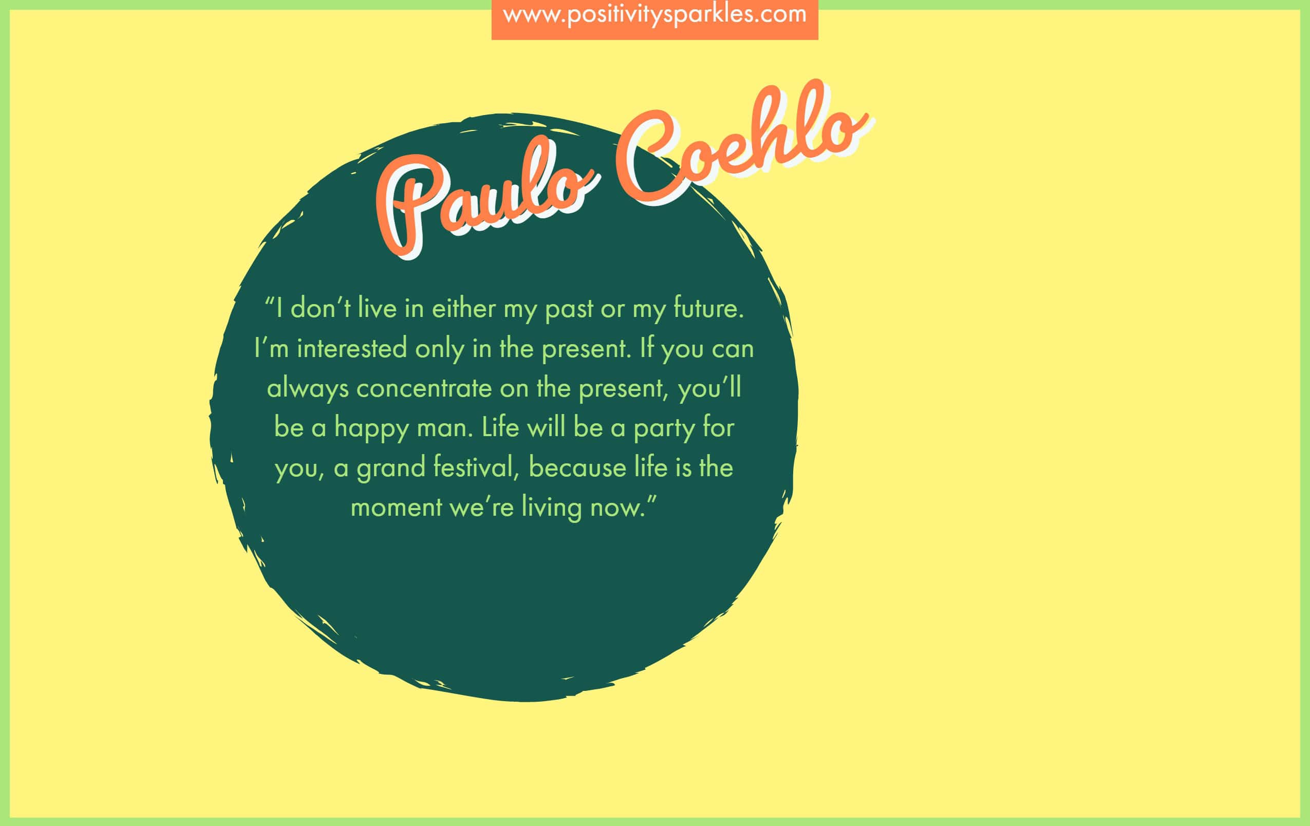 The Alchemist Quotes “I don’t live in either my past or my future. I’m interested only in the present. If you can concentrate always on the present, you’ll be a happy man. Life will be a party for you, a grand festival, because life is the moment we’re living now.” – Paulo Coelho