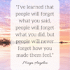 I’ve learned that people will forget what you said, people will forget what you did, but people will never forget how you made them feel Maya Angelou