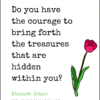 Do you have the courage to bring forth the treasures that are hidden within you_
