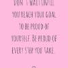 Don't wait until you reach your goal to be proud of yourself. Be proud of every step you take.