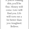 If you're reading this, you'll be fine. Money will come. Love will find you. Life will turn out a lot better than you imagined. Believe.