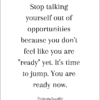 Stop talking yourself out of opportunities because you don't feel like you are "ready" yet. It's time to jump. You are ready now.