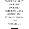 YOU'RE SO BUSY DOUBTING YOURSELF WHILE SO MANY OTHERS ARE INTIMIDATED BY YOUR POTENTIAL