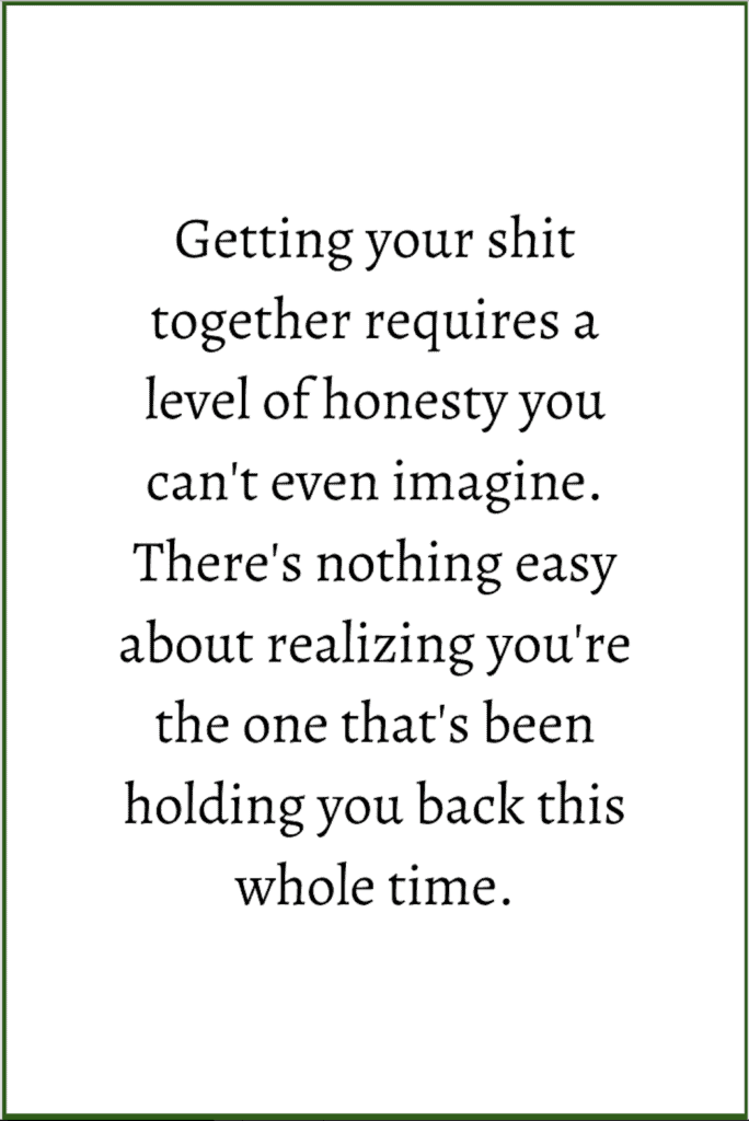 Getting your shit together requires a level of honesty you can't even imagine. There's nothing easy about realizing you're the one that's been holding you back this whole time.