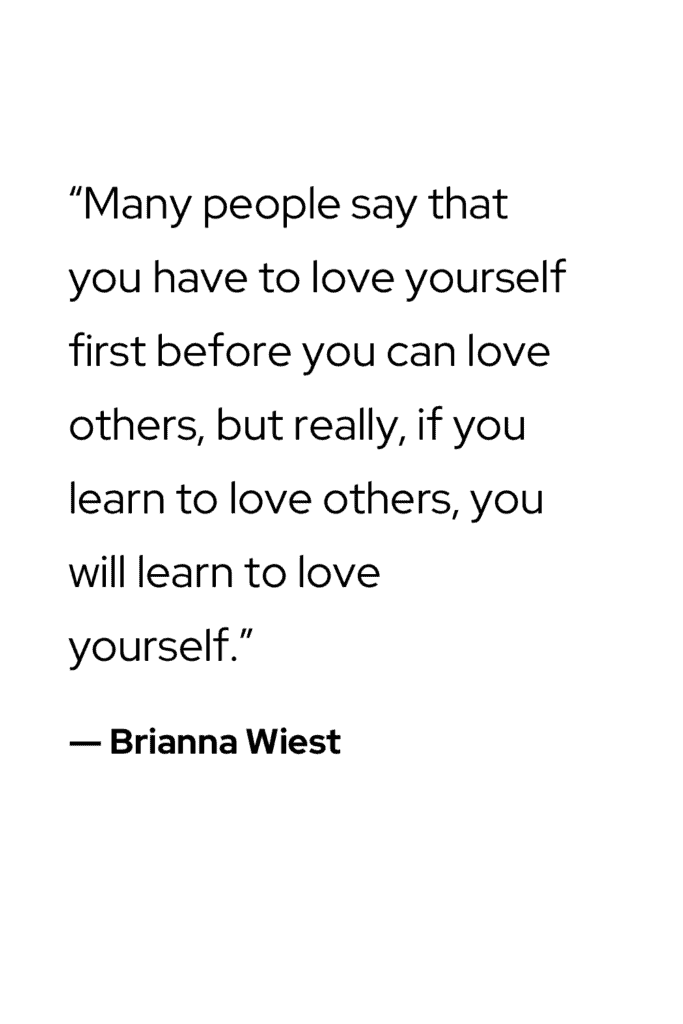 “Many people say that you have to love yourself first before you can love others, but really, if you learn to love others, you will learn to love yourself.” ― Brianna Wiest